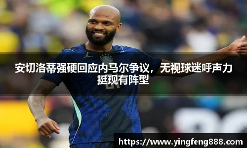 安切洛蒂强硬回应内马尔争议，无视球迷呼声力挺现有阵型