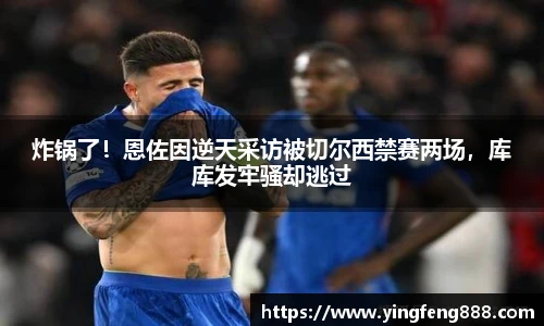 炸锅了！恩佐因逆天采访被切尔西禁赛两场，库库发牢骚却逃过